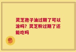 灵芝孢子油过期了可以涂吗？灵芝粉过期了还能吃吗