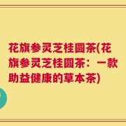 花旗参灵芝桂圆茶(花旗参灵芝桂圆茶：一款助益健康的草本茶)