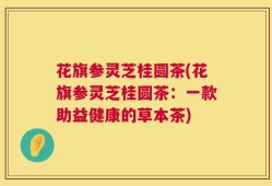 花旗参灵芝桂圆茶(花旗参灵芝桂圆茶：一款助益健康的草本茶)