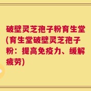 破壁灵芝孢子粉育生堂(育生堂破壁灵芝孢子粉：提高免疫力、缓解疲劳)