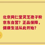 北京同仁堂灵芝孢子粉京东自营？正品保障，健康生活从此开始？
