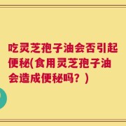 吃灵芝孢子油会否引起便秘(食用灵芝孢子油会造成便秘吗？)