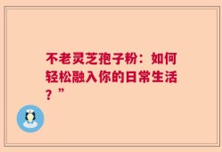 不老灵芝孢子粉：如何轻松融入你的日常生活？”