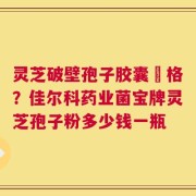 灵芝破壁孢子胶囊價格？佳尔科药业菌宝牌灵芝孢子粉多少钱一瓶