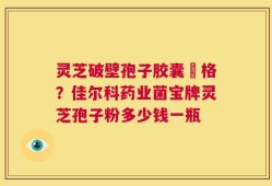 灵芝破壁孢子胶囊價格？佳尔科药业菌宝牌灵芝孢子粉多少钱一瓶