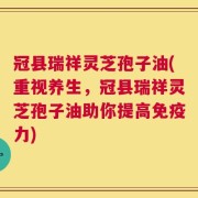 冠县瑞祥灵芝孢子油(重视养生，冠县瑞祥灵芝孢子油助你提高免疫力)