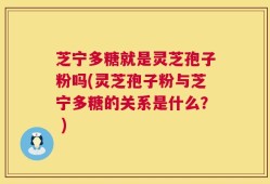 芝宁多糖就是灵芝孢子粉吗(灵芝孢子粉与芝宁多糖的关系是什么？ )