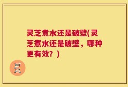 灵芝煮水还是破壁(灵芝煮水还是破壁，哪种更有效？)