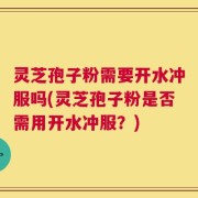 灵芝孢子粉需要开水冲服吗(灵芝孢子粉是否需用开水冲服？)