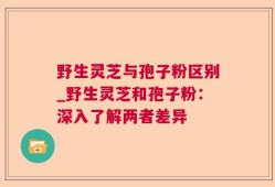 野生灵芝与孢子粉区别_野生灵芝和孢子粉：深入了解两者差异