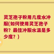 灵芝孢子粉用几度水冲服(如何使用灵芝孢子粉？最佳冲服水温是多少度？)