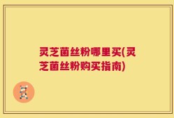 灵芝菌丝粉哪里买(灵芝菌丝粉购买指南)
