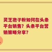灵芝孢子粉如何在头条平台销售？头条平台营销策略分享？