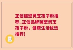 正信破壁灵芝孢子粉推荐_正信品牌破壁灵芝孢子粉，健康生活优选推荐)