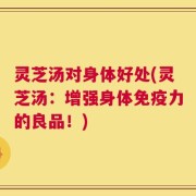 灵芝汤对身体好处(灵芝汤：增强身体免疫力的良品！)