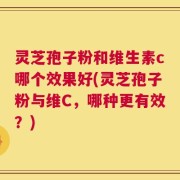灵芝孢子粉和维生素c哪个效果好(灵芝孢子粉与维C，哪种更有效？)