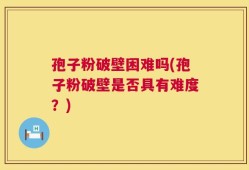 孢子粉破壁困难吗(孢子粉破壁是否具有难度？)