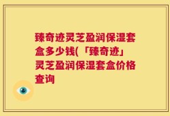 臻奇迹灵芝盈润保湿套盒多少钱(「臻奇迹」灵芝盈润保湿套盒价格查询
