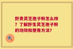 野贵灵芝孢子粉怎么样？了解野生灵芝孢子粉的功效和使用方法？