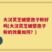 大汉灵芝破壁孢子粉好吗(大汉灵芝破壁孢子粉的效果如何？)