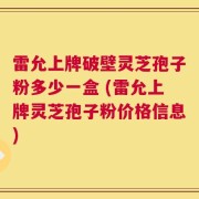雷允上牌破壁灵芝孢子粉多少一盒 (雷允上牌灵芝孢子粉价格信息)