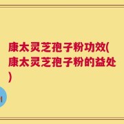 康太灵芝孢子粉功效(康太灵芝孢子粉的益处)