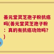 善元堂灵芝孢子粉抗癌吗(善元堂灵芝孢子粉：真的有抗癌功效吗？)