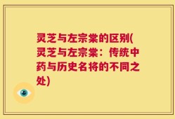 灵芝与左宗棠的区别(灵芝与左宗棠：传统中药与历史名将的不同之处)