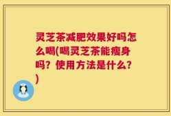 灵芝茶减肥效果好吗怎么喝(喝灵芝茶能瘦身吗？使用方法是什么？)