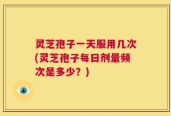 灵芝孢子一天服用几次(灵芝孢子每日剂量频次是多少？)