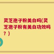 灵芝孢子粉美白吗(灵芝孢子粉有美白功效吗？)