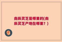 南辰灵芝是哪里的(南辰灵芝产地在哪里？)
