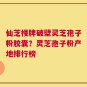 仙芝楼牌破壁灵芝孢子粉胶囊？灵芝孢子粉产地排行榜