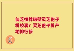 仙芝楼牌破壁灵芝孢子粉胶囊？灵芝孢子粉产地排行榜
