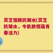 灵芝恒颜抗皱水(灵芝抗皱水，令肌肤恒蕴青春活力)
