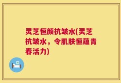 灵芝恒颜抗皱水(灵芝抗皱水，令肌肤恒蕴青春活力)