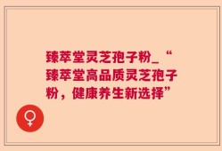 臻萃堂灵芝孢子粉_“臻萃堂高品质灵芝孢子粉，健康养生新选择”