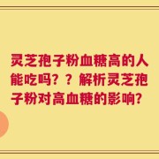 灵芝孢子粉血糖高的人能吃吗？？解析灵芝孢子粉对高血糖的影响？