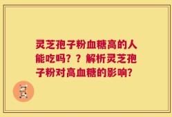 灵芝孢子粉血糖高的人能吃吗？？解析灵芝孢子粉对高血糖的影响？