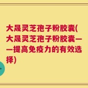 大晟灵芝孢子粉胶囊(大晟灵芝孢子粉胶囊——提高免疫力的有效选择)
