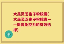 大晟灵芝孢子粉胶囊(大晟灵芝孢子粉胶囊——提高免疫力的有效选择)
