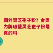 国外灵芝孢子粉？金奥力牌破壁灵芝孢子粉是真的吗