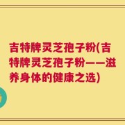 吉特牌灵芝孢子粉(吉特牌灵芝孢子粉——滋养身体的健康之选)