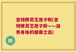 吉特牌灵芝孢子粉(吉特牌灵芝孢子粉——滋养身体的健康之选)