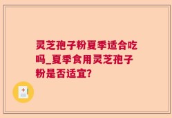 灵芝孢子粉夏季适合吃吗_夏季食用灵芝孢子粉是否适宜？