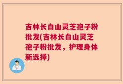 吉林长白山灵芝孢子粉批发(吉林长白山灵芝孢子粉批发，护理身体新选择)