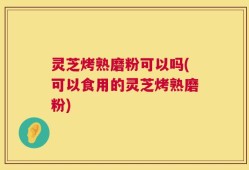 灵芝烤熟磨粉可以吗(可以食用的灵芝烤熟磨粉)