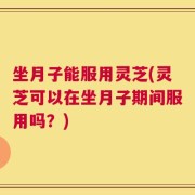 坐月子能服用灵芝(灵芝可以在坐月子期间服用吗？)