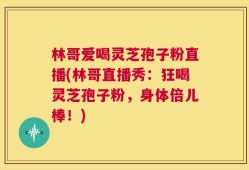 林哥爱喝灵芝孢子粉直播(林哥直播秀：狂喝灵芝孢子粉，身体倍儿棒！)