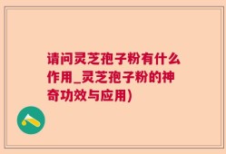 请问灵芝孢子粉有什么作用_灵芝孢子粉的神奇功效与应用)